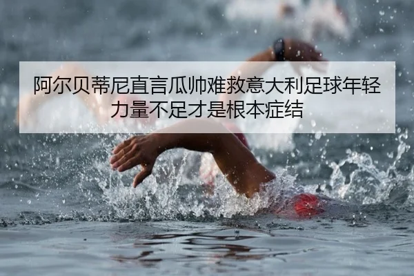 阿尔贝蒂尼直言瓜帅难救意大利足球年轻力量不足才是根本症结