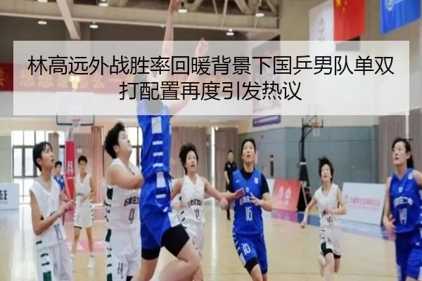林高远外战胜率回暖背景下国乒男队单双打配置再度引发热议